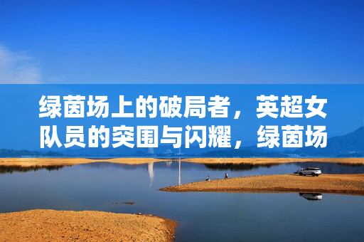 绿茵场上的破局者，英超女队员的突围与闪耀，绿茵场上的破局者，英超女队员的突围与闪耀