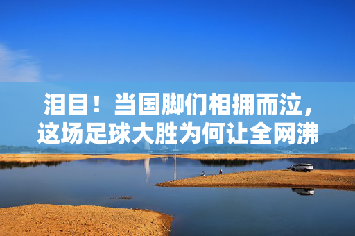 泪目！当国脚们相拥而泣，这场足球大胜为何让全网沸腾？泪目！国脚相拥而泣，足球大胜全网沸腾