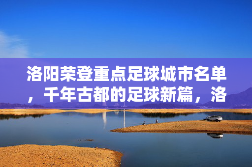 洛阳荣登重点足球城市名单，千年古都的足球新篇，洛阳荣登重点足球城市，千年古都开启足球新篇
