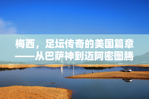 梅西，足坛传奇的美国篇章——从巴萨神到迈阿密图腾，梅西，足坛传奇的美国篇章——从巴萨神到迈阿密图腾