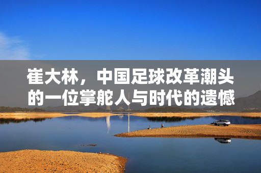 崔大林，中国足球改革潮头的一位掌舵人与时代的遗憾，崔大林，中国足球改革的掌舵人与时代遗憾