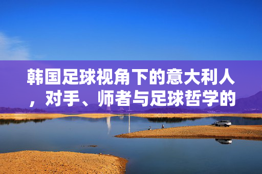 韩国足球视角下的意大利人,对手、师者与足球哲学的对话,韩国足球视角下的意大利人,对手、师者与足球哲学对话