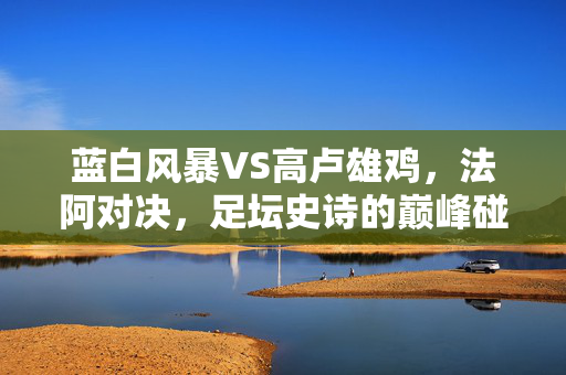 蓝白风暴VS高卢雄鸡，法阿对决，足坛史诗的巅峰碰撞，蓝白风暴VS高卢雄鸡，法阿史诗巅峰对决