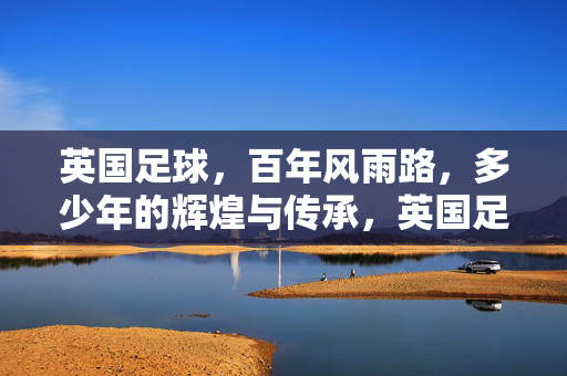 英国足球，百年风雨路，多少年的辉煌与传承，英国足球百年征程，铸就辉煌，赓续传承