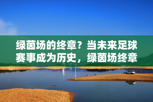 绿茵场的终章？当未来足球赛事成为历史，绿茵场终章，未来足球赛事的历史