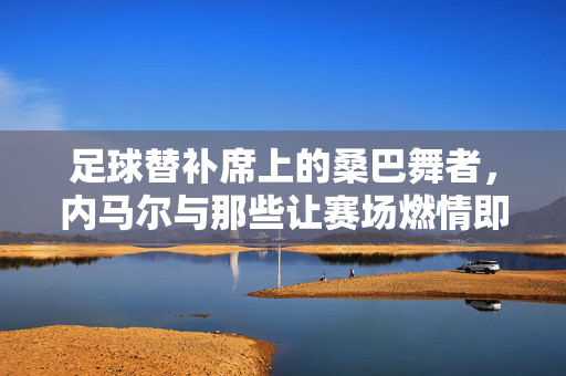 足球替补席上的桑巴舞者，内马尔与那些让赛场燃情即舞的瞬间，桑巴舞者内马尔，赛场即舞，燃情每一瞬
