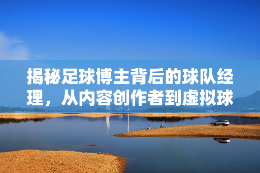 揭秘足球博主背后的球队经理，从内容创作者到虚拟球队掌舵人，揭秘足球博主，从内容创作者到虚拟球队掌舵人