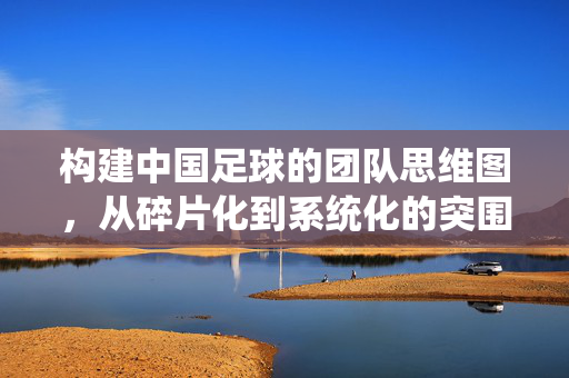 构建中国足球的团队思维图，从碎片化到系统化的突围之路，中国足球，从碎片化到系统化的突围之路