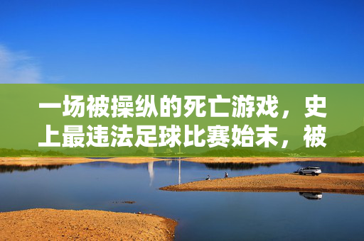 一场被操纵的死亡游戏，史上最违法足球比赛始末，被操纵的死亡游戏，史上最违法足球比赛始末