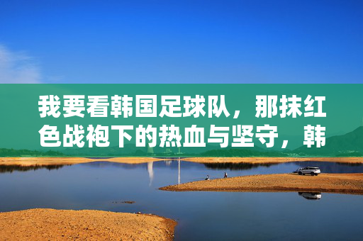 我要看韩国足球队，那抹红色战袍下的热血与坚守，韩国足球队，红色战袍下的热血与坚守