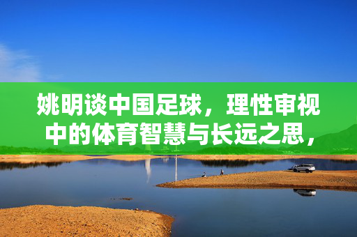 姚明谈中国足球,理性审视中的体育智慧与长远之思,姚明谈中国足球,理性审视中的体育智慧与长远之思
