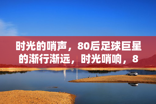 时光的哨声，80后足球巨星的渐行渐远，时光哨响，80后足球巨星的渐行渐远