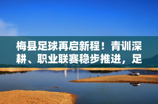 梅县足球再启新程！青训深耕、职业联赛稳步推进，足球之城底蕴持续焕新，梅县足球再启新程，青训深耕稳联赛，底蕴焕新续华章
