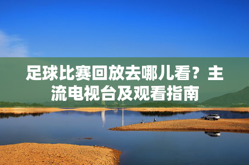 足球比赛回放去哪儿看？主流电视台及观看指南