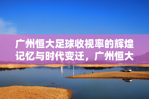 广州恒大足球收视率的辉煌记忆与时代变迁，广州恒大足球收视率的辉煌记忆与时代变迁
