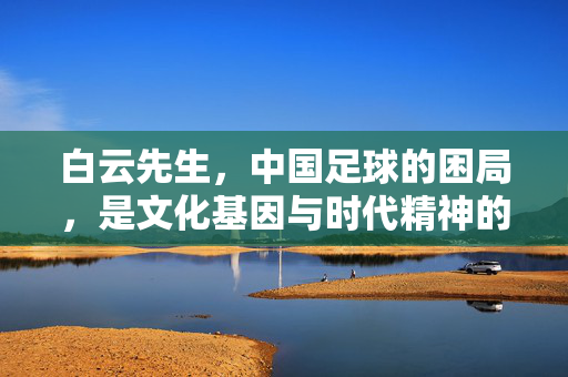 白云先生，中国足球的困局，是文化基因与时代精神的双重错位，中国足球困局，文化基因与时代精神的双重错位