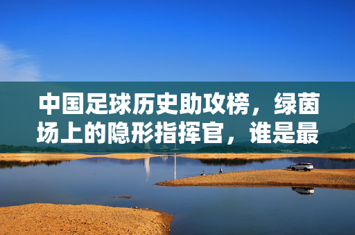 中国足球历史助攻榜,绿茵场上的隐形指挥官,谁是最强助攻王?中国足球历史助攻榜,绿茵隐形助攻王谁称王?