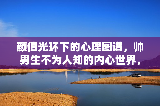 颜值光环下的心理图谱，帅男生不为人知的内心世界，颜值光环下的帅男生，不为人知的心理图谱