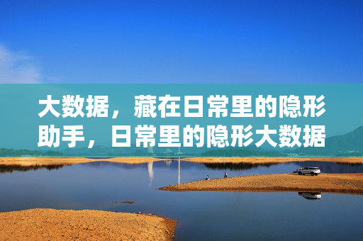 大数据，藏在日常里的隐形助手，日常里的隐形大数据助手
