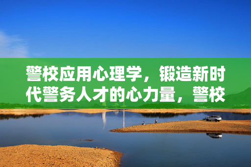 警校应用心理学，锻造新时代警务人才的心力量，警校应用心理学，锻造新时代警务人才的心力量