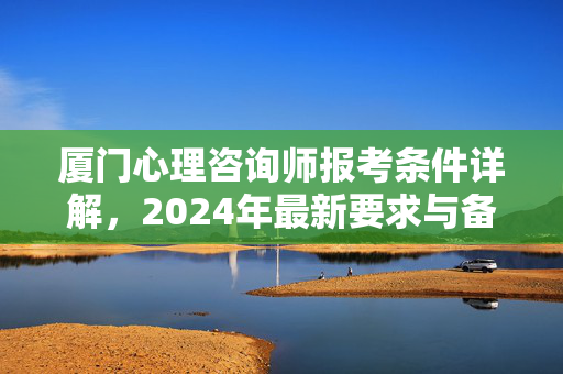 厦门心理咨询师报考条件详解，2024年最新要求与备考指南，厦门2024年心理咨询师报考条件及备考指南详解