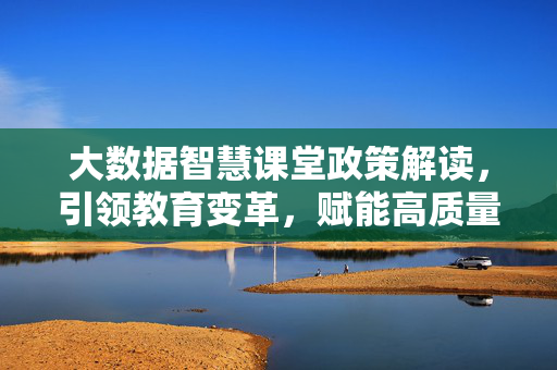 大数据智慧课堂政策解读，引领教育变革，赋能高质量发展，大数据智慧课堂政策解读，引领教育变革，赋能高质量发展