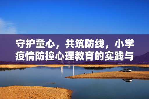 守护童心，共筑防线，小学疫情防控心理教育的实践与思考，守护童心，共筑防线，小学疫情防控心理教育的实践与思考