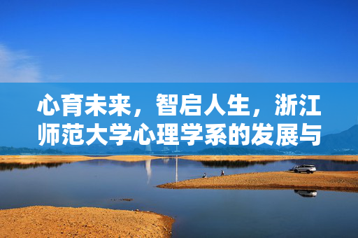 心育未来，智启人生，浙江师范大学心理学系的发展与育人之路，浙江师范大学心理学系，心育未来，智启人生的育人之路