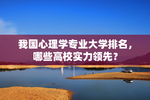 我国心理学专业大学排名，哪些高校实力领先？