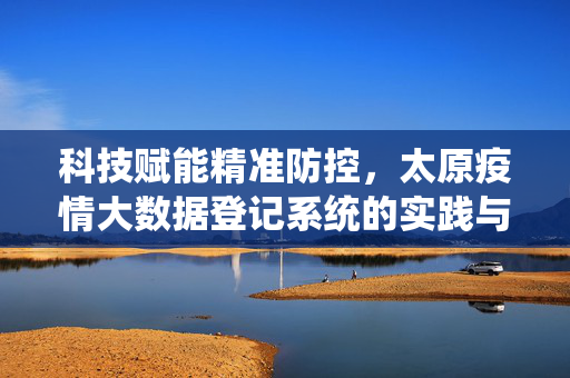 科技赋能精准防控，太原疫情大数据登记系统的实践与成效，太原疫情大数据登记系统，科技赋能精准防控的实践与成效