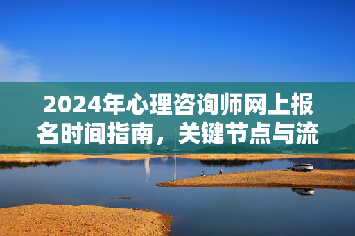 2024年心理咨询师网上报名时间指南，关键节点与流程详解，2024年心理咨询师网上报名，时间节点与流程详解