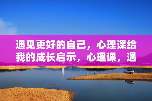 遇见更好的自己，心理课给我的成长启示，心理课，遇见更好自己的成长启示
