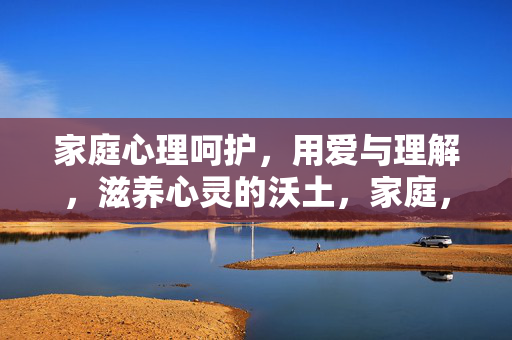 家庭心理呵护，用爱与理解，滋养心灵的沃土，家庭，用爱与理解呵护心灵沃土
