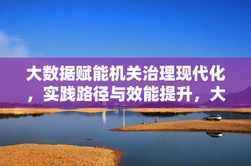 大数据赋能机关治理现代化，实践路径与效能提升，大数据赋能机关治理现代化的实践路径与效能提升