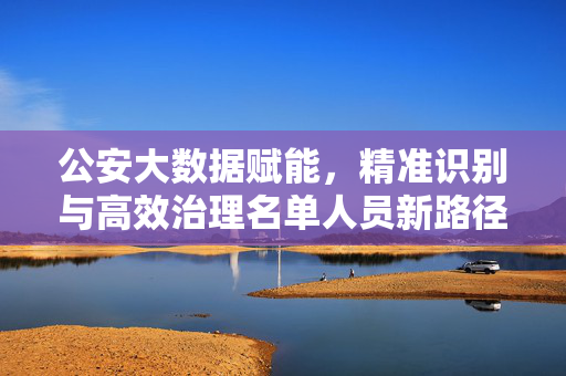 公安大数据赋能，精准识别与高效治理名单人员新路径，公安大数据赋能名单人员精准识别与高效治理新路径