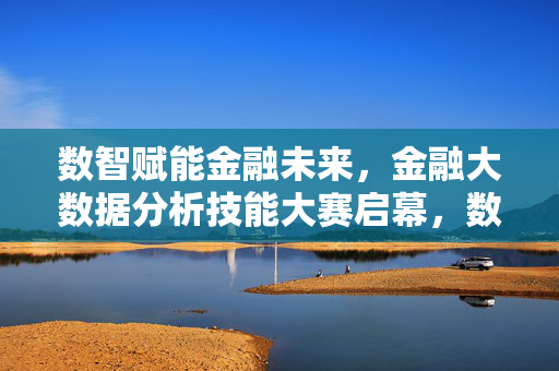 数智赋能金融未来，金融大数据分析技能大赛启幕，数智赋能金融未来，金融大数据分析技能大赛启幕