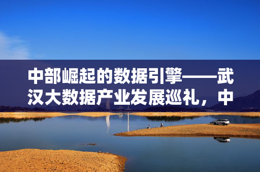 中部崛起的数据引擎——武汉大数据产业发展巡礼，中部崛起的数据引擎，武汉大数据产业发展巡礼