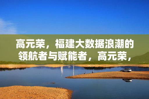 高元荣，福建大数据浪潮的领航者与赋能者，高元荣，福建大数据浪潮的领航者与赋能者