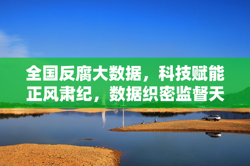 全国反腐大数据，科技赋能正风肃纪，数据织密监督天网，科技赋能大数据 织密全国反腐监督天网