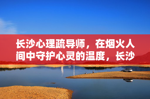 长沙心理疏导师，在烟火人间中守护心灵的温度，长沙烟火人间，心理疏导师守护心灵温度