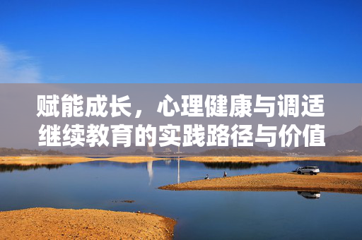赋能成长，心理健康与调适继续教育的实践路径与价值探索，赋能成长，心理健康与调适继续教育的实践路径与价值探索
