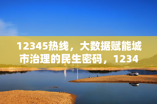 12345热线，大数据赋能城市治理的民生密码，12345热线，大数据赋能城市治理的民生密码