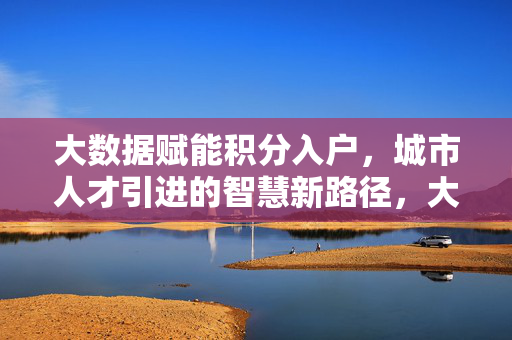 大数据赋能积分入户，城市人才引进的智慧新路径，大数据赋能积分入户，城市人才引进的智慧新路径