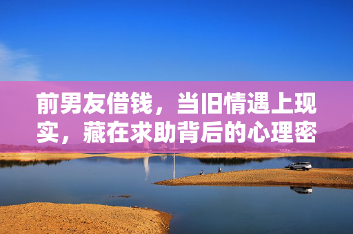 前男友借钱，当旧情遇上现实，藏在求助背后的心理密码，前男友借钱，旧情与现实的求助密码