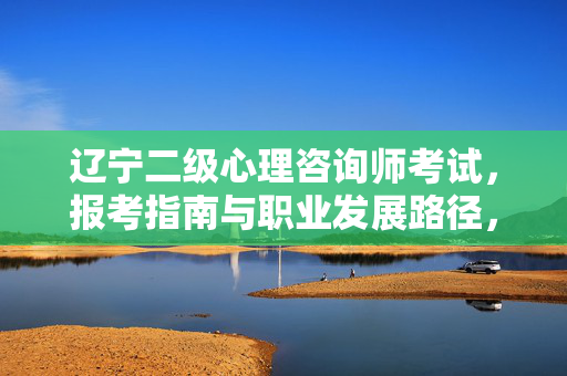 辽宁二级心理咨询师考试，报考指南与职业发展路径，辽宁二级心理咨询师考试，报考指南与职业发展路径