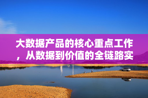 大数据产品的核心重点工作，从数据到价值的全链路实践，大数据产品核心工作，从数据到价值的全链路实践