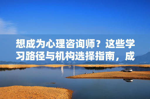 想成为心理咨询师？这些学习路径与机构选择指南，成为心理咨询师，学习路径与机构选择指南