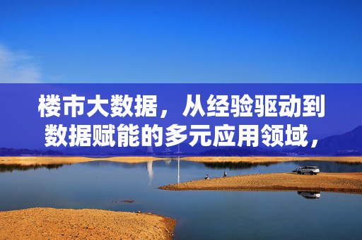 楼市大数据，从经验驱动到数据赋能的多元应用领域，楼市大数据，从经验驱动到数据赋能的多元应用