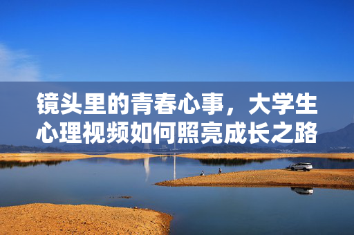 镜头里的青春心事，大学生心理视频如何照亮成长之路，大学生心理视频，镜头里的青春心事照亮成长路
