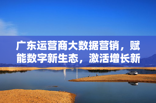 广东运营商大数据营销，赋能数字新生态，激活增长新引擎，广东运营商大数据营销赋能数字新生态激活增长新引擎